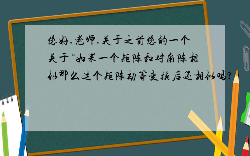 您好,老师,关于之前您的一个关于“如果一个矩阵和对角阵相似那么这个矩阵初等变换后还相似吗?