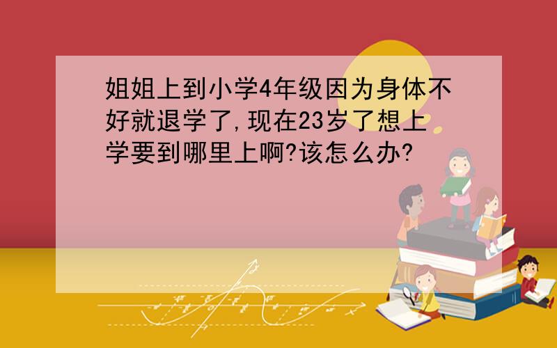 姐姐上到小学4年级因为身体不好就退学了,现在23岁了想上学要到哪里上啊?该怎么办?