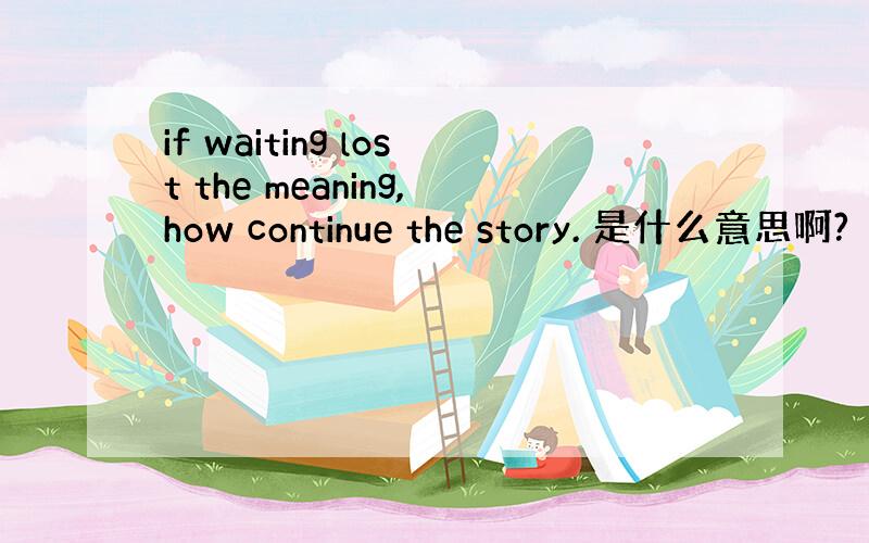 if waiting lost the meaning,how continue the story. 是什么意思啊?