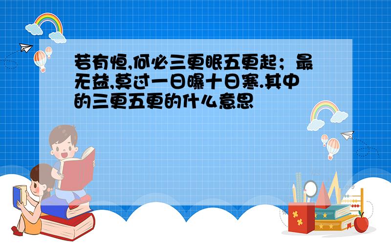 若有恒,何必三更眠五更起；最无益,莫过一日曝十日寒.其中的三更五更的什么意思