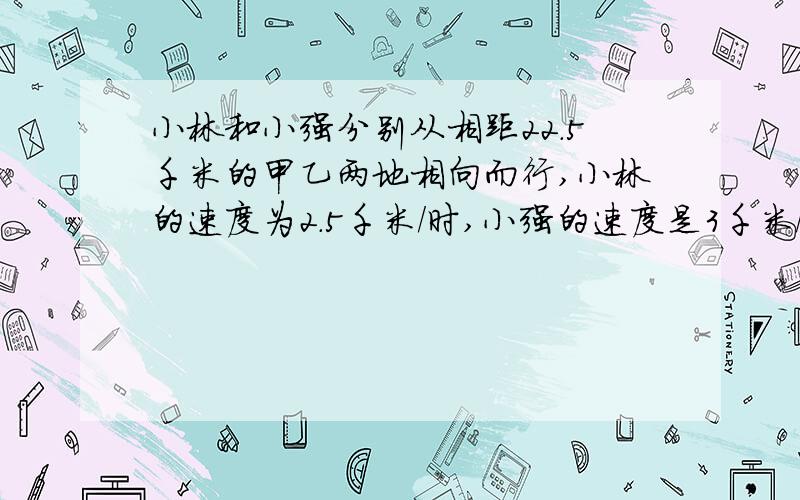 小林和小强分别从相距22.5千米的甲乙两地相向而行,小林的速度为2.5千米/时,小强的速度是3千米/时,为了能按时到达约