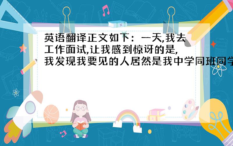 英语翻译正文如下：一天,我去工作面试,让我感到惊讶的是,我发现我要见的人居然是我中学同班同学.他当时正认真看着一份文件,