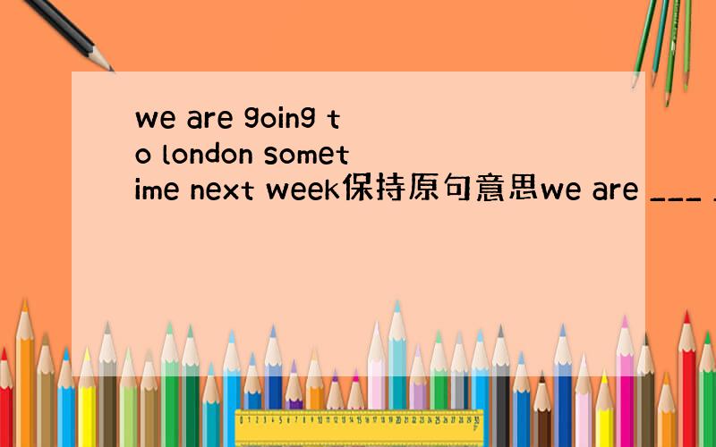 we are going to london sometime next week保持原句意思we are ___ __