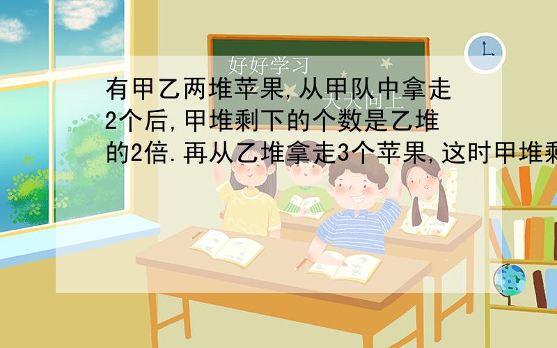 有甲乙两堆苹果,从甲队中拿走2个后,甲堆剩下的个数是乙堆的2倍.再从乙堆拿走3个苹果,这时甲堆剩下的个