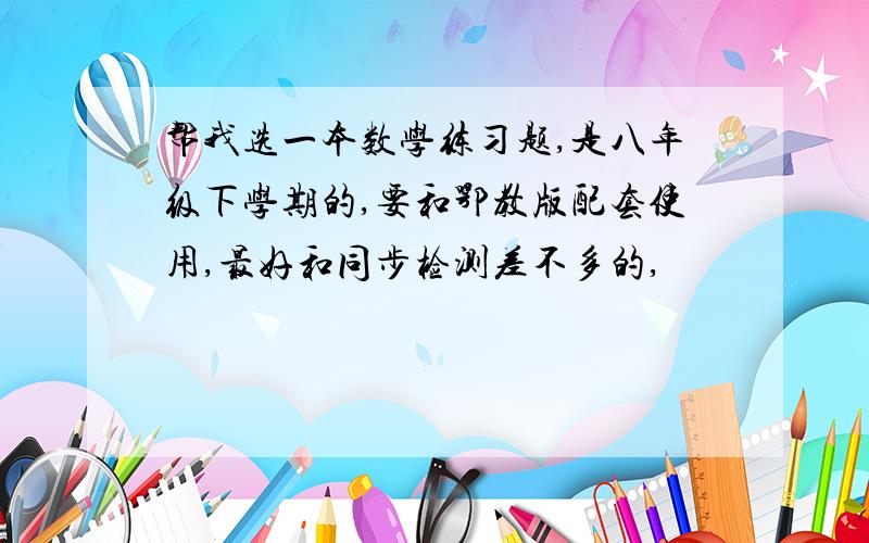 帮我选一本数学练习题,是八年级下学期的,要和鄂教版配套使用,最好和同步检测差不多的,