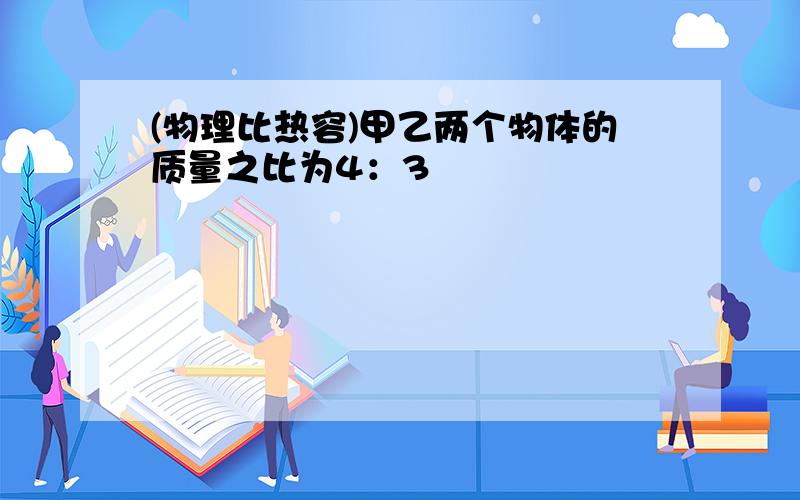 (物理比热容)甲乙两个物体的质量之比为4：3