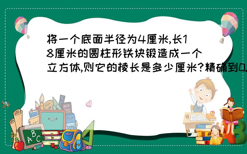 将一个底面半径为4厘米,长18厘米的圆柱形铁块锻造成一个立方体,则它的棱长是多少厘米?精确到0.1厘米