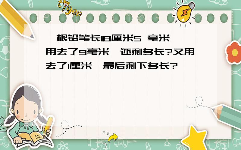 一根铅笔长18厘米5 毫米,用去了9毫米,还剩多长?又用去了1厘米,最后剩下多长?