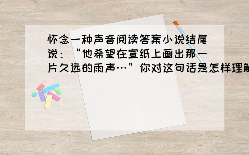 怀念一种声音阅读答案小说结尾说：“他希望在宣纸上画出那一片久远的雨声…”你对这句话是怎样理解的