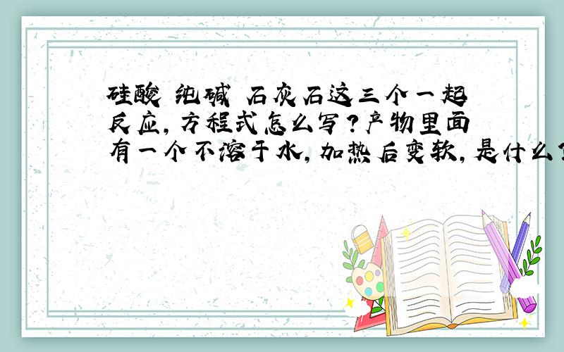 硅酸 纯碱 石灰石这三个一起反应,方程式怎么写?产物里面有一个不溶于水,加热后变软,是什么?（目前估计是某种硅酸盐）