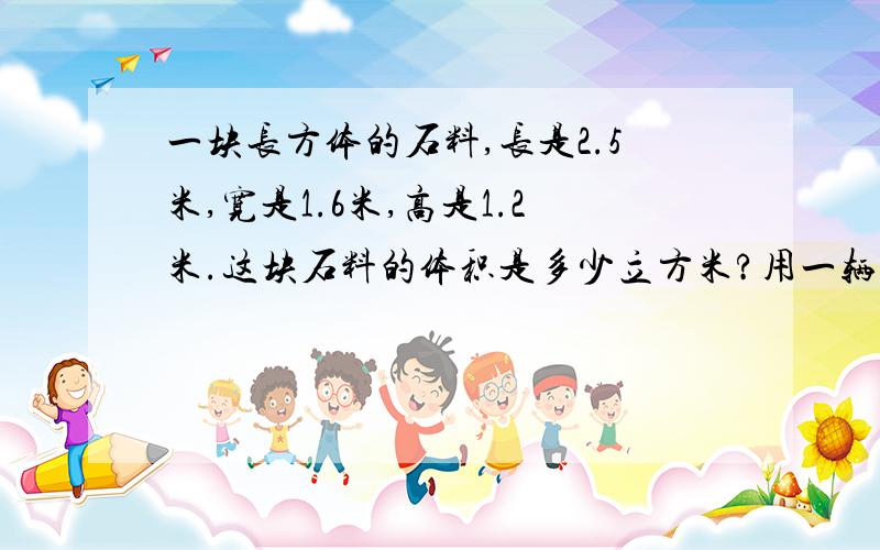 一块长方体的石料,长是2.5米,宽是1.6米,高是1.2米.这块石料的体积是多少立方米?用一辆载重是15吨的卡车运载这块