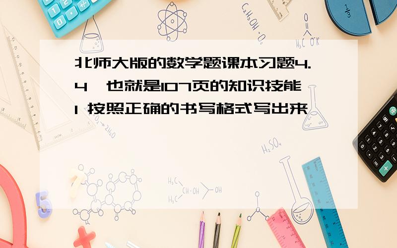 北师大版的数学题课本习题4.4,也就是107页的知识技能1 按照正确的书写格式写出来,