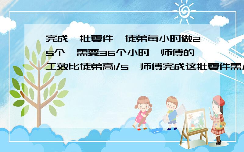 完成一批零件,徒弟每小时做25个,需要36个小时,师傅的工效比徒弟高1/5,师傅完成这批零件需几小时