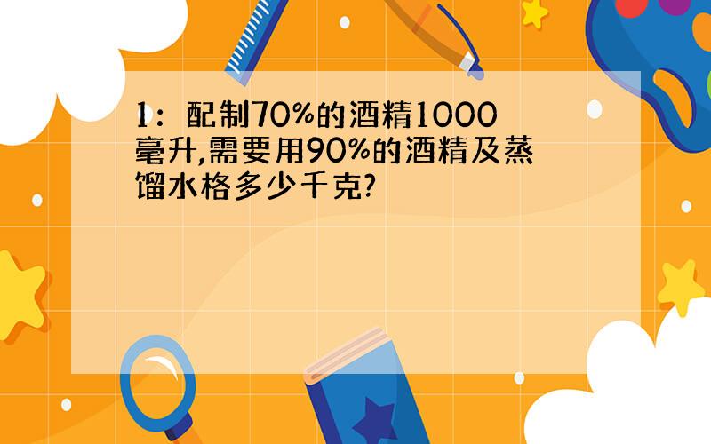 1：配制70%的酒精1000毫升,需要用90%的酒精及蒸馏水格多少千克?