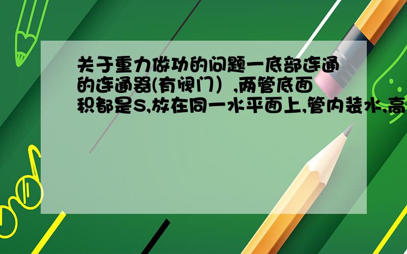 关于重力做功的问题一底部连通的连通器(有阀门）,两管底面积都是S,放在同一水平面上,管内装水,高度为 h 和H,且 h