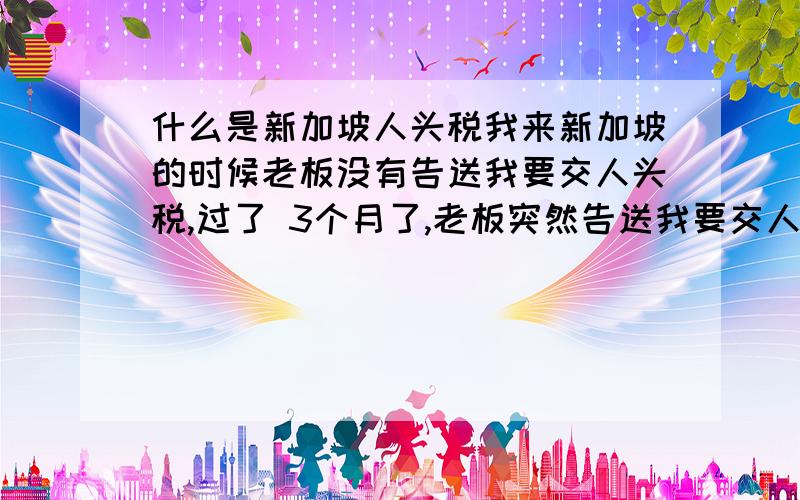 什么是新加坡人头税我来新加坡的时候老板没有告送我要交人头税,过了 3个月了,老板突然告送我要交人头税150新币,那位朋友