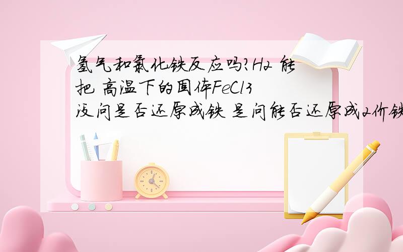 氢气和氯化铁反应吗?H2 能把 高温下的固体FeCl3 没问是否还原成铁 是问能否还原成2价铁.要说能的给点权威证据来.