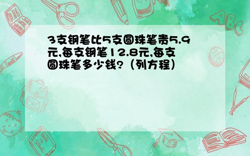 3支钢笔比5支圆珠笔贵5.9元,每支钢笔12.8元,每支圆珠笔多少钱?（列方程）