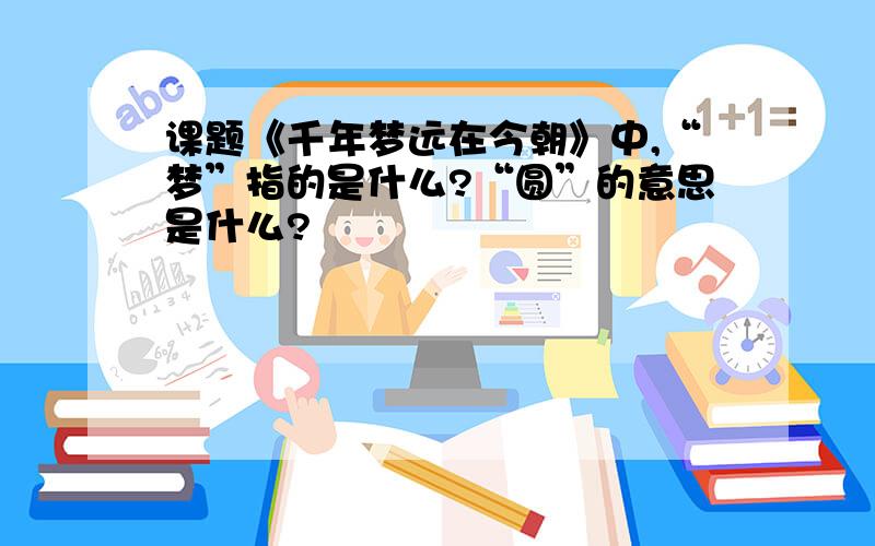 课题《千年梦远在今朝》中,“梦”指的是什么?“圆”的意思是什么?