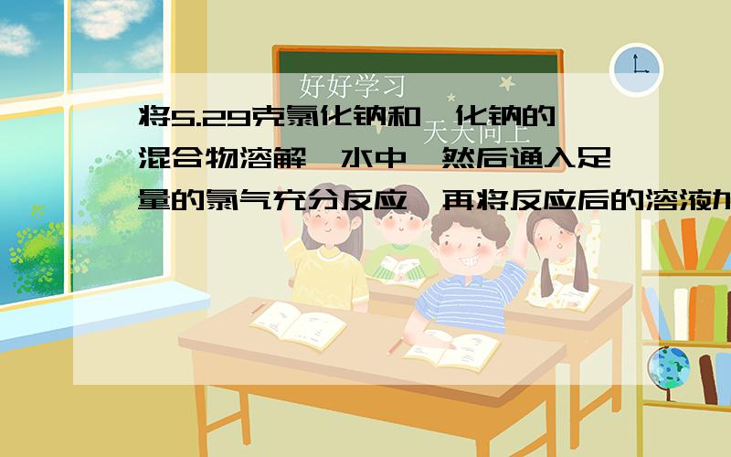 将5.29克氯化钠和溴化钠的混合物溶解哉水中,然后通入足量的氯气充分反应,再将反应后的溶液加热蒸干,得到剩余的质量是4.