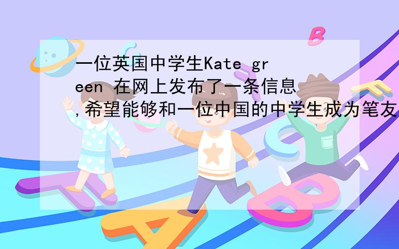 一位英国中学生Kate green 在网上发布了一条信息,希望能够和一位中国的中学生成为笔友,现在请你根据提供的信息给