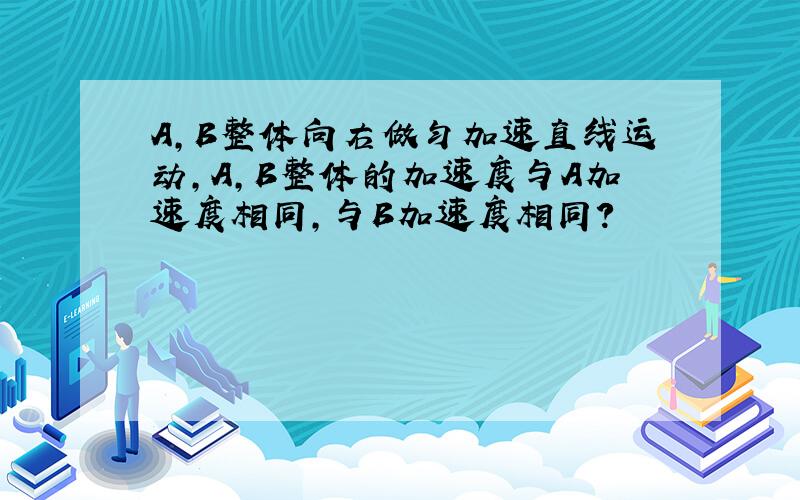 A,B整体向右做匀加速直线运动，A,B整体的加速度与A加速度相同，与B加速度相同？