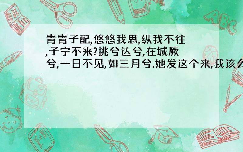 青青子配,悠悠我思,纵我不往,子宁不来?挑兮达兮,在城厥兮,一日不见,如三月兮.她发这个来,我该么