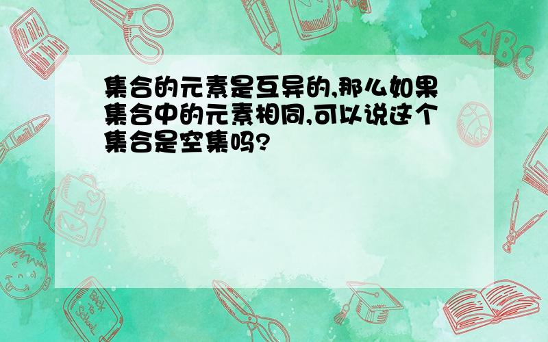 集合的元素是互异的,那么如果集合中的元素相同,可以说这个集合是空集吗?