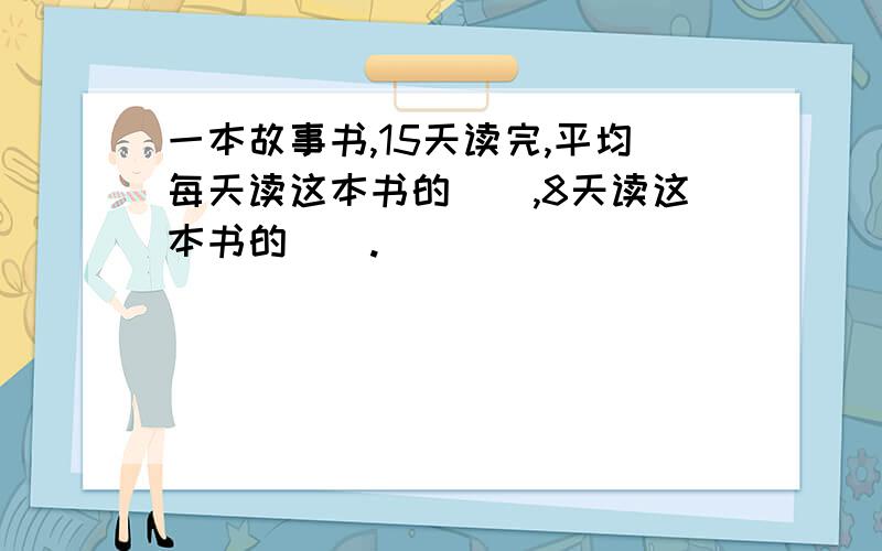 一本故事书,15天读完,平均每天读这本书的（）,8天读这本书的（）.