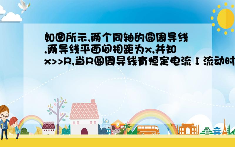 如图所示,两个同轴的圆周导线,两导线平面间相距为x,并知x>>R,当R圆周导线有恒定电流 I 流动时,r圆周导线因r较小