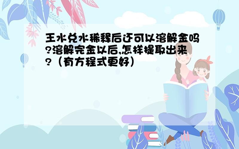 王水兑水稀释后还可以溶解金吗?溶解完金以后,怎样提取出来?（有方程式更好）