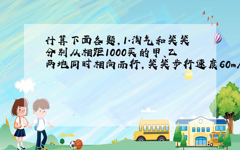 计算下面各题,1.淘气和笑笑分别从相距1000买的甲、乙两地同时相向而行,笑笑步行速度60m/min,淘气骑车速度190