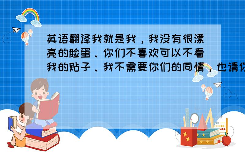 英语翻译我就是我，我没有很漂亮的脸蛋。你们不喜欢可以不看我的贴子。我不需要你们的同情，也请你们尊重我。我也是个人，我来论