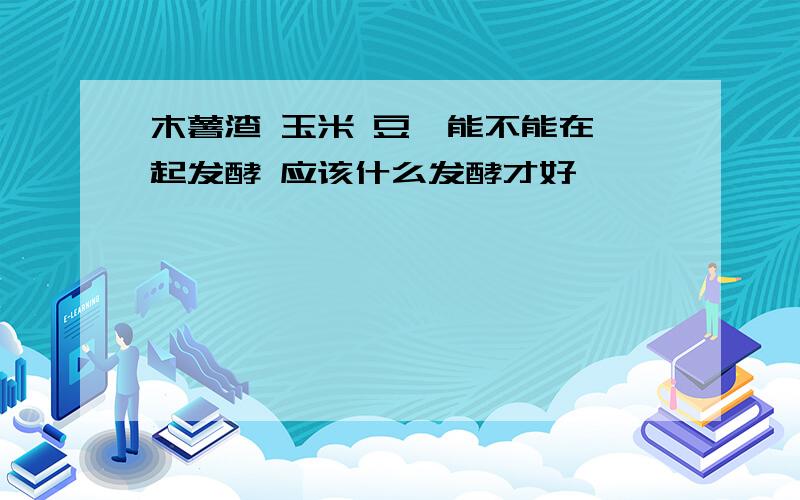 木薯渣 玉米 豆粕能不能在一起发酵 应该什么发酵才好