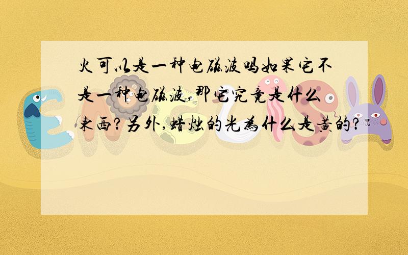 火可以是一种电磁波吗如果它不是一种电磁波,那它究竟是什么东西?另外,蜡烛的光为什么是黄的?