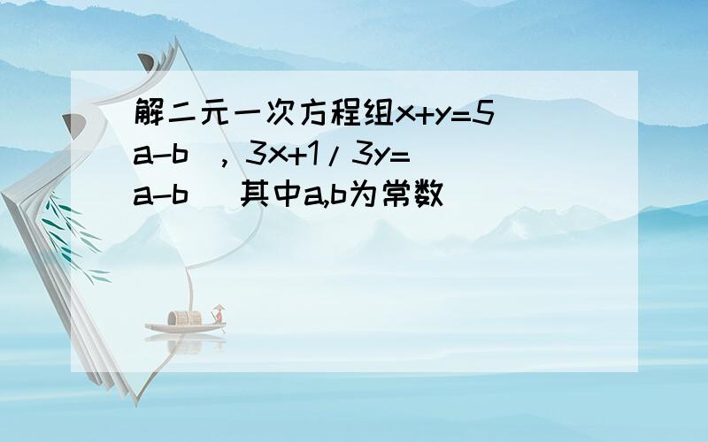 解二元一次方程组x+y=5(a-b), 3x+1/3y=a-b (其中a,b为常数）