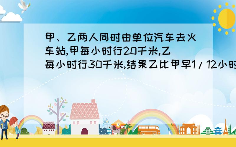 甲、乙两人同时由单位汽车去火车站,甲每小时行20千米,乙每小时行30千米,结果乙比甲早1/12小时到达