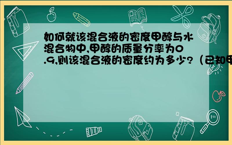 如何就该混合液的密度甲醇与水混合物中,甲醇的质量分率为0.9,则该混合液的密度约为多少?（已知甲醇的密度为791千克/立