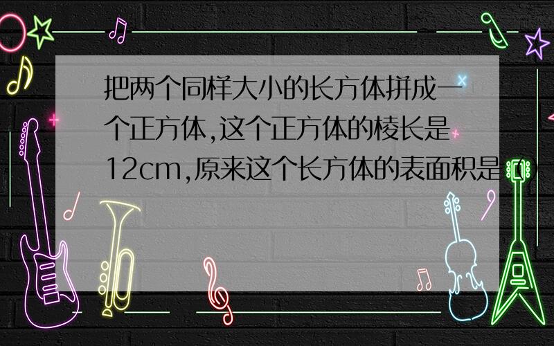 把两个同样大小的长方体拼成一个正方体,这个正方体的棱长是12cm,原来这个长方体的表面积是（）平方厘米,体积是（）立方厘