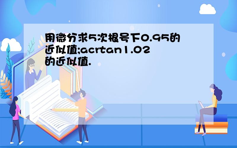 用微分求5次根号下0.95的近似值;acrtan1.02的近似值.