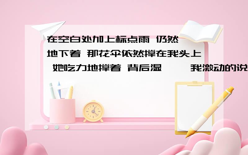 在空白处加上标点雨 仍然淅淅地下着 那花伞依然撑在我头上 她吃力地撑着 背后湿漉漉 我激动的说 她的柳眉顿时像风中的柳叶