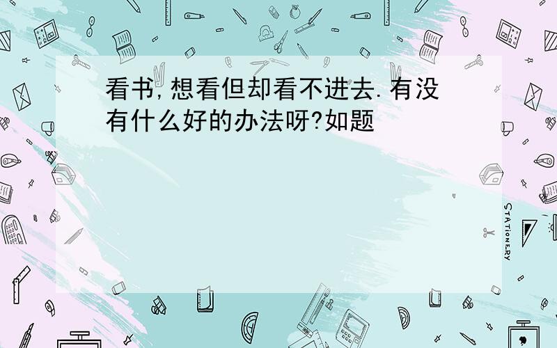 看书,想看但却看不进去.有没有什么好的办法呀?如题