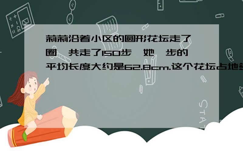 莉莉沿着小区的圆形花坛走了一圈,共走了150步,她一步的平均长度大约是62.8cm.这个花坛占地多少平方米?(得数保留一