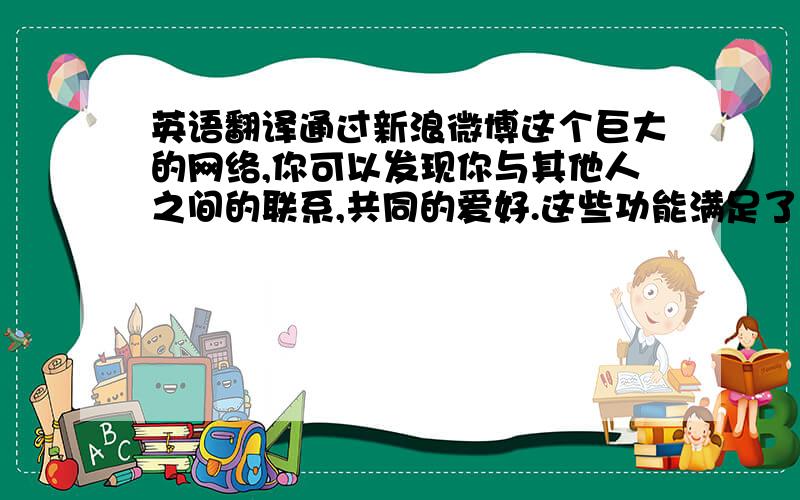 英语翻译通过新浪微博这个巨大的网络,你可以发现你与其他人之间的联系,共同的爱好.这些功能满足了时下网络社交生活的需要,更