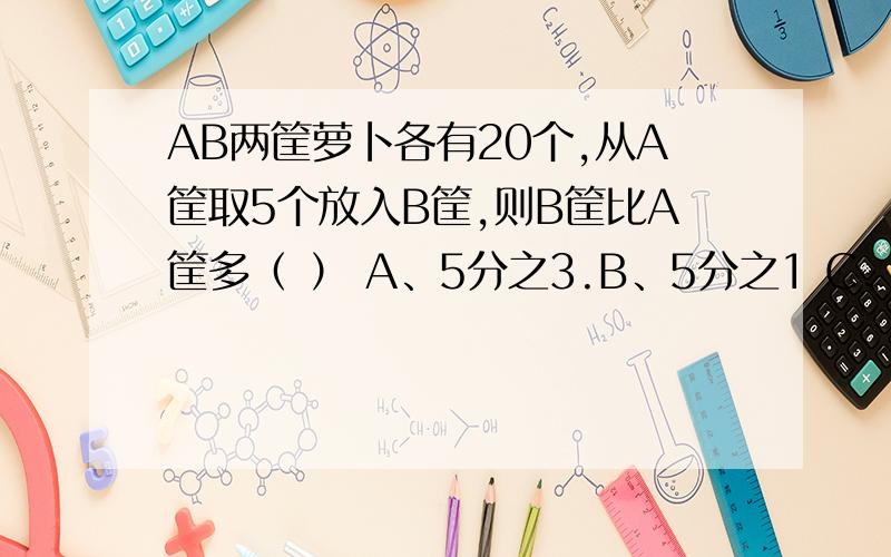 AB两筐萝卜各有20个,从A筐取5个放入B筐,则B筐比A筐多（ ） A、5分之3.B、5分之1 C、2分之3 D、2分之