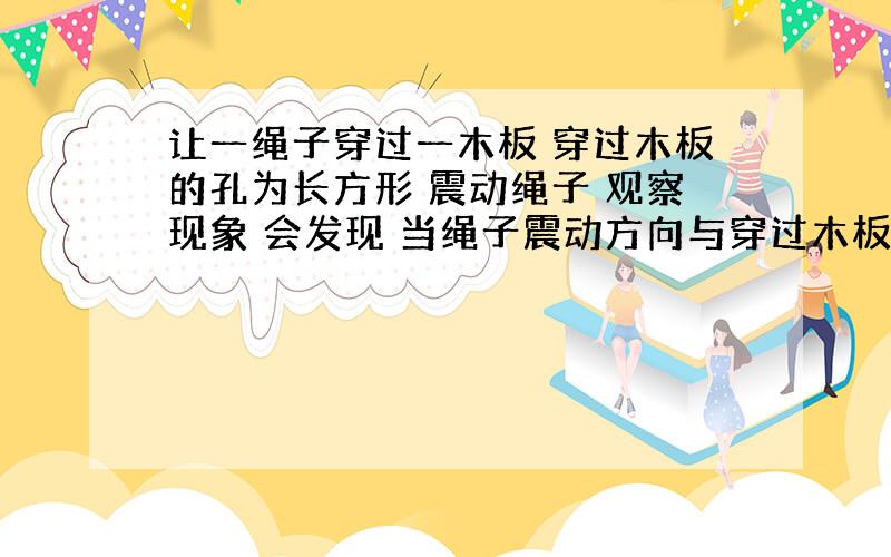 让一绳子穿过一木板 穿过木板的孔为长方形 震动绳子 观察现象 会发现 当绳子震动方向与穿过木板的孔平行时 绳子可以穿过木