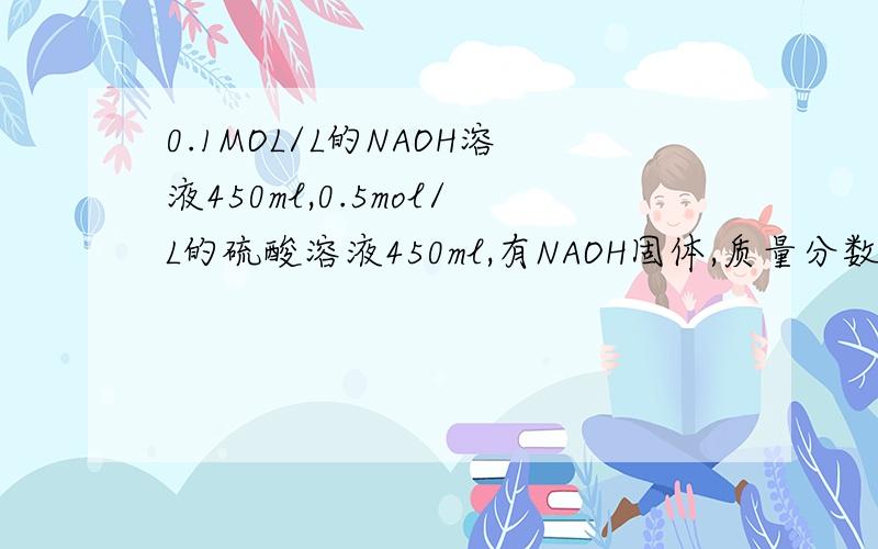 0.1MOL/L的NAOH溶液450ml,0.5mol/L的硫酸溶液450ml,有NAOH固体,质量分数98%,1.84