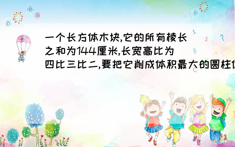 一个长方体木块,它的所有棱长之和为144厘米,长宽高比为四比三比二,要把它削成体积最大的圆柱体,求体积