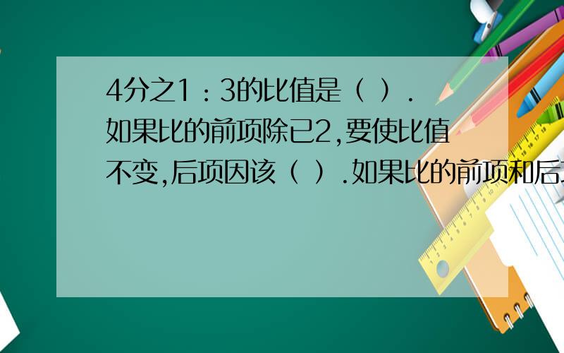 4分之1：3的比值是（ ）.如果比的前项除已2,要使比值不变,后项因该（ ）.如果比的前项和后项都乘5,比值是（ ）