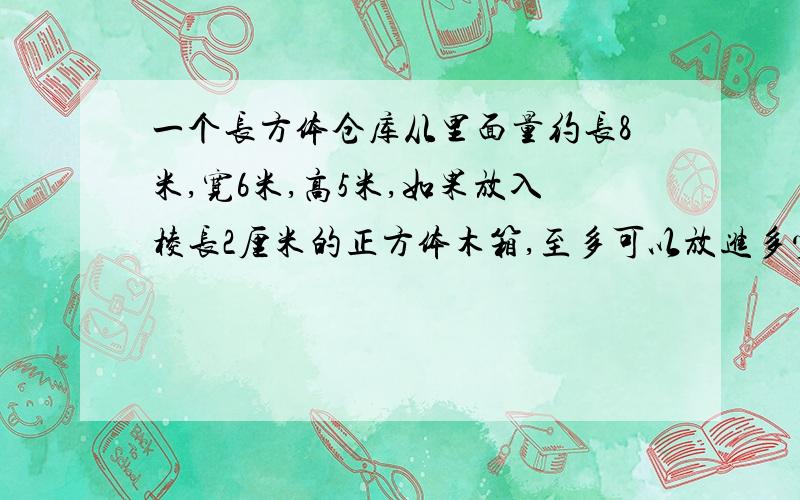 一个长方体仓库从里面量约长8米,宽6米,高5米,如果放入棱长2厘米的正方体木箱,至多可以放进多少只?